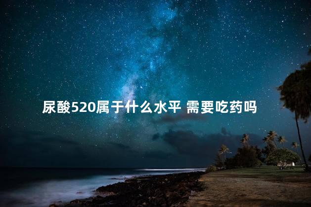 尿酸520属于什么水平 需要吃药吗